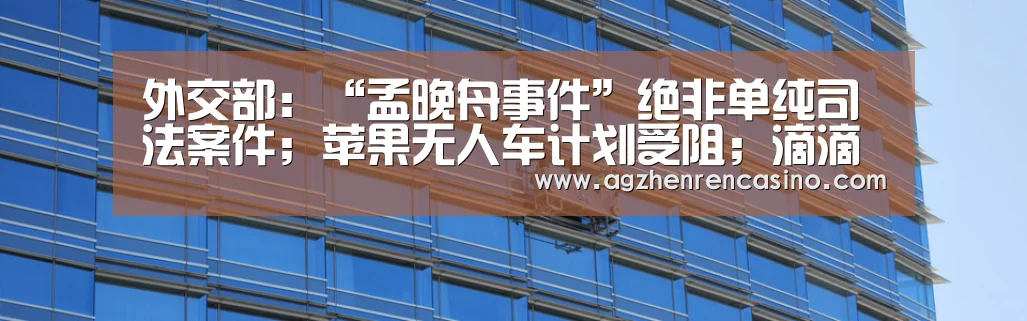 外交部:“孟晚舟事件”绝非单纯司法案件;苹果无人车计划受阻;滴滴否认顺风车6月上线|雷锋早报|AG网站(图3) AG在线